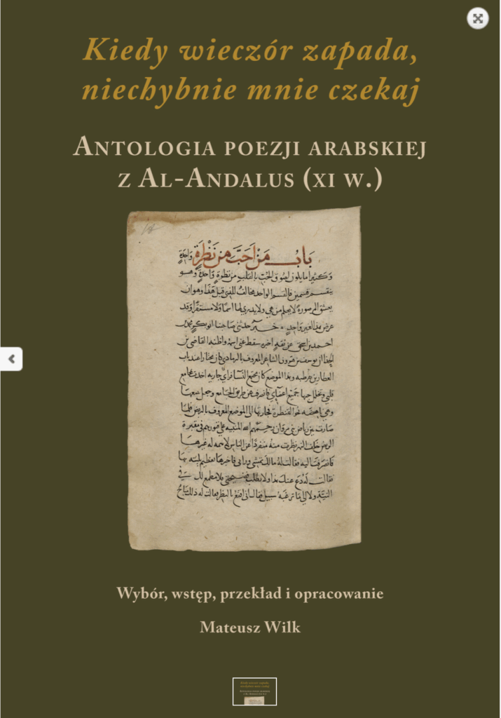 Kiedy wieczór zapada, niechybnie mnie czekaj. Antologia poezji arabskiej z Al-Andalus (XI w.) : prezentujemy wybór poezji arabskiej pochodzącej z XI-wiecznej muzułmańskiej Hiszpanii (Al-Andalus). Tom zawiera oryginalne arabskie wersje utworów oraz opatrzone komentarzem polskie przekłady literackie sporządzone przez Mateusza Wilka.